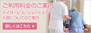 ご利用料金のご案内 デイサービス、ショートステイ、入居についてのご案内 詳しくはこちら